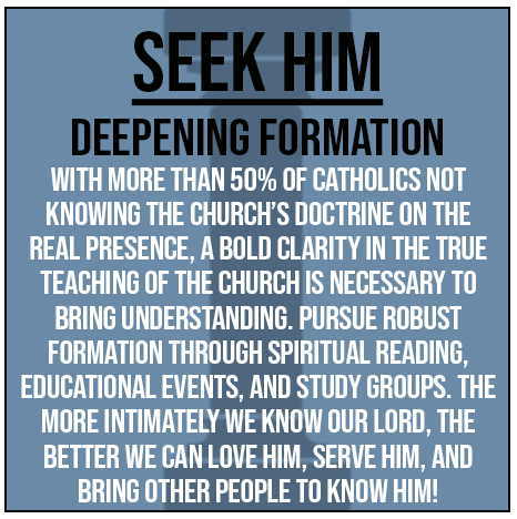 Seek Him - Deepening Formation. With more than 50% of Catholics not knowing the church's doctrine on the real presence, a bold clarity in the true teaching of the church is necessary to bring understanding. Pursue robust formation through spriitual reading, educational events, and study groups. The more intimately we know our Lord, the better we can love Him, serve Him, and bring other people to know Him!