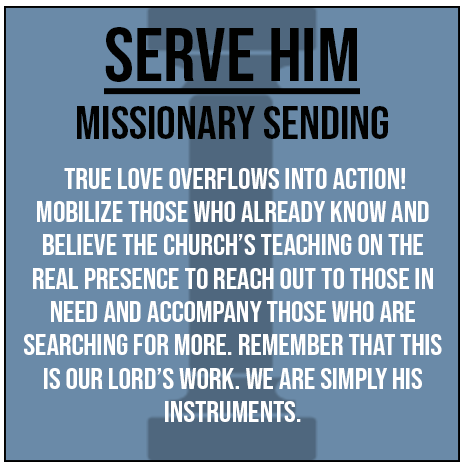 Serve Him - Missionary sending. True love overflows into action! Mobilize those who already know and believe the church's teaching on the real presence to reach out to those in need and accompany those who are searching for more. Remember that this is our Lord's work. We are simply His instruments.